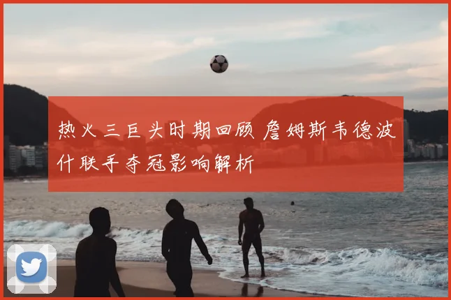 热火三巨头时期回顾 詹姆斯韦德波什联手夺冠影响解析