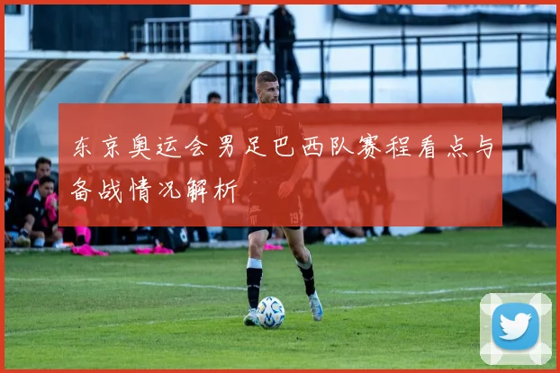 东京奥运会男足巴西队赛程看点与备战情况解析