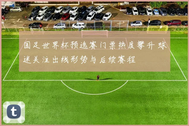 国足世界杯预选赛门票热度攀升 球迷关注出线形势与后续赛程