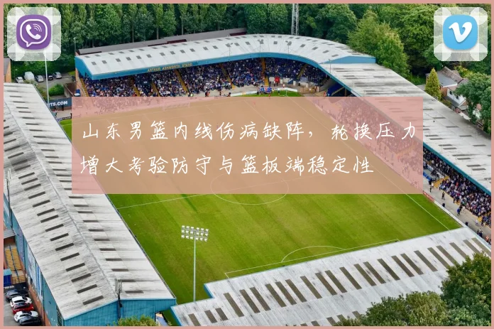 山东男篮内线伤病缺阵,轮换压力增大考验防守与篮板端稳定性