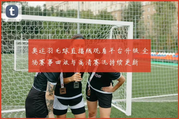 奥运羽毛球直播线观看平台升级 全场赛事回放与高清赛况持续更新