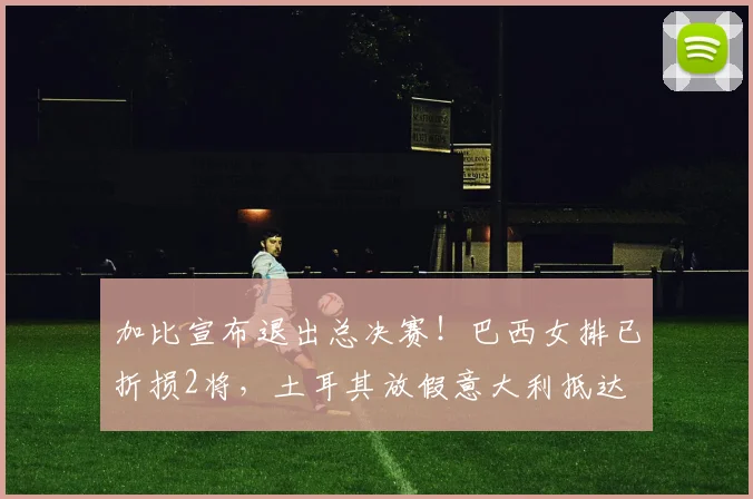 加比宣布退出总决赛!巴西女排已折损2将,土耳其放假意大利抵达