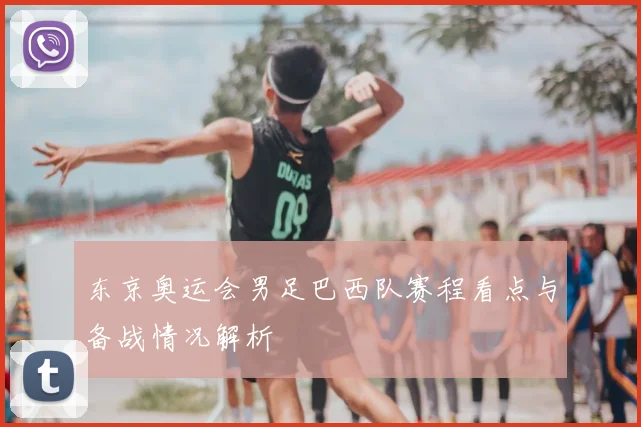 东京奥运会男足巴西队赛程看点与备战情况解析