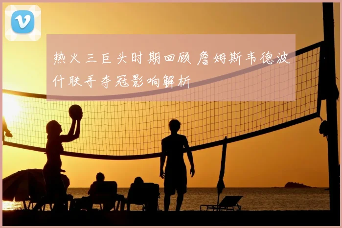 热火三巨头时期回顾 詹姆斯韦德波什联手夺冠影响解析