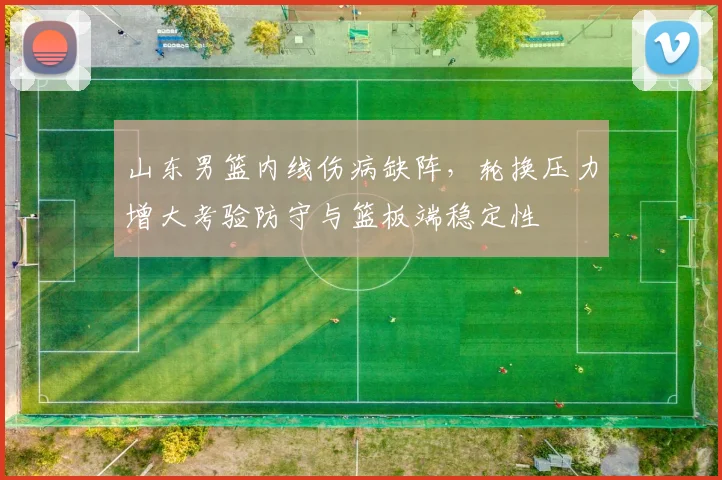 山东男篮内线伤病缺阵，轮换压力增大考验防守与篮板端稳定性