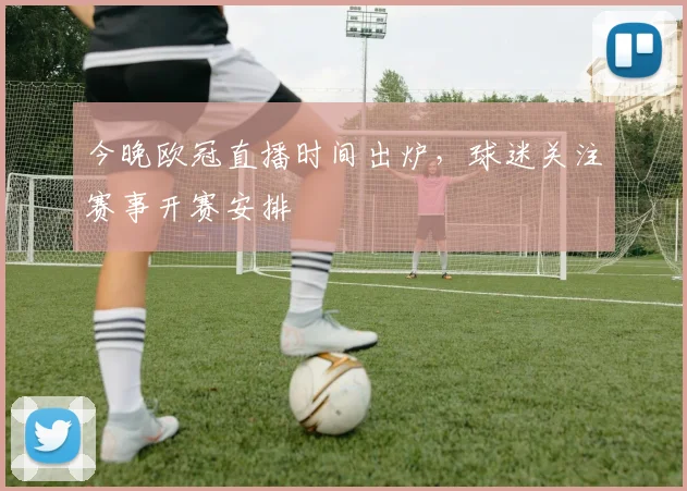 今晚欧冠直播时间出炉,球迷关注赛事开赛安排