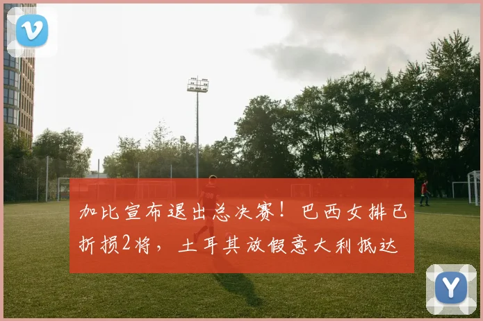 加比宣布退出总决赛!巴西女排已折损2将,土耳其放假意大利抵达