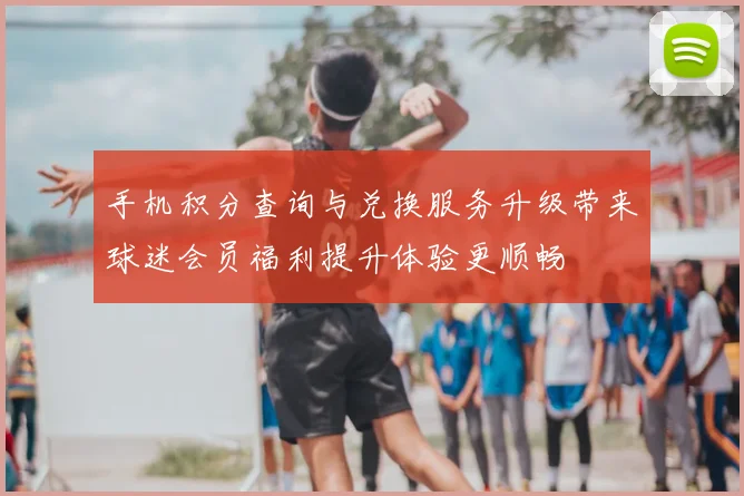 手机积分查询与兑换服务升级带来球迷会员福利提升体验更顺畅