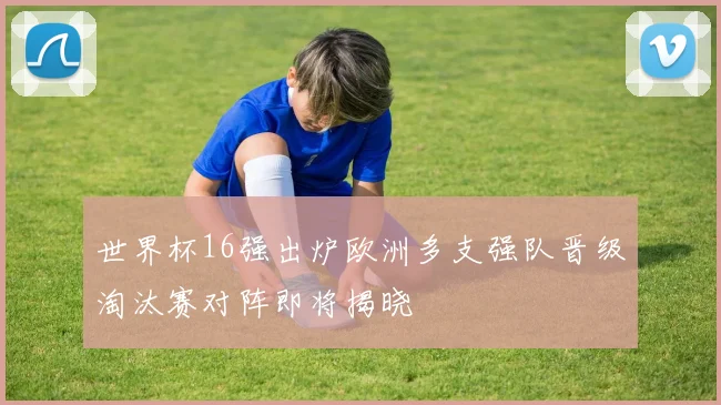 世界杯16强出炉欧洲多支强队晋级淘汰赛对阵即将揭晓