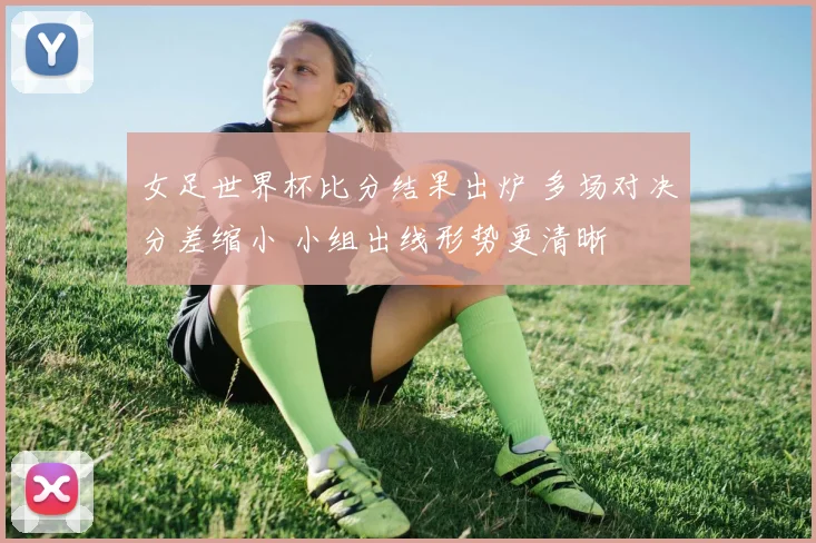 女足世界杯比分结果出炉 多场对决分差缩小 小组出线形势更清晰