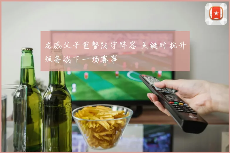 龙威父子重整防守阵容 关键对抗升级备战下一场赛事