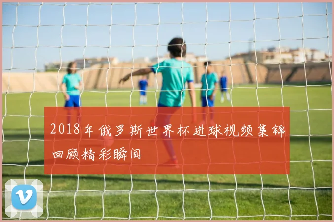 2018年俄罗斯世界杯进球视频集锦回顾精彩瞬间